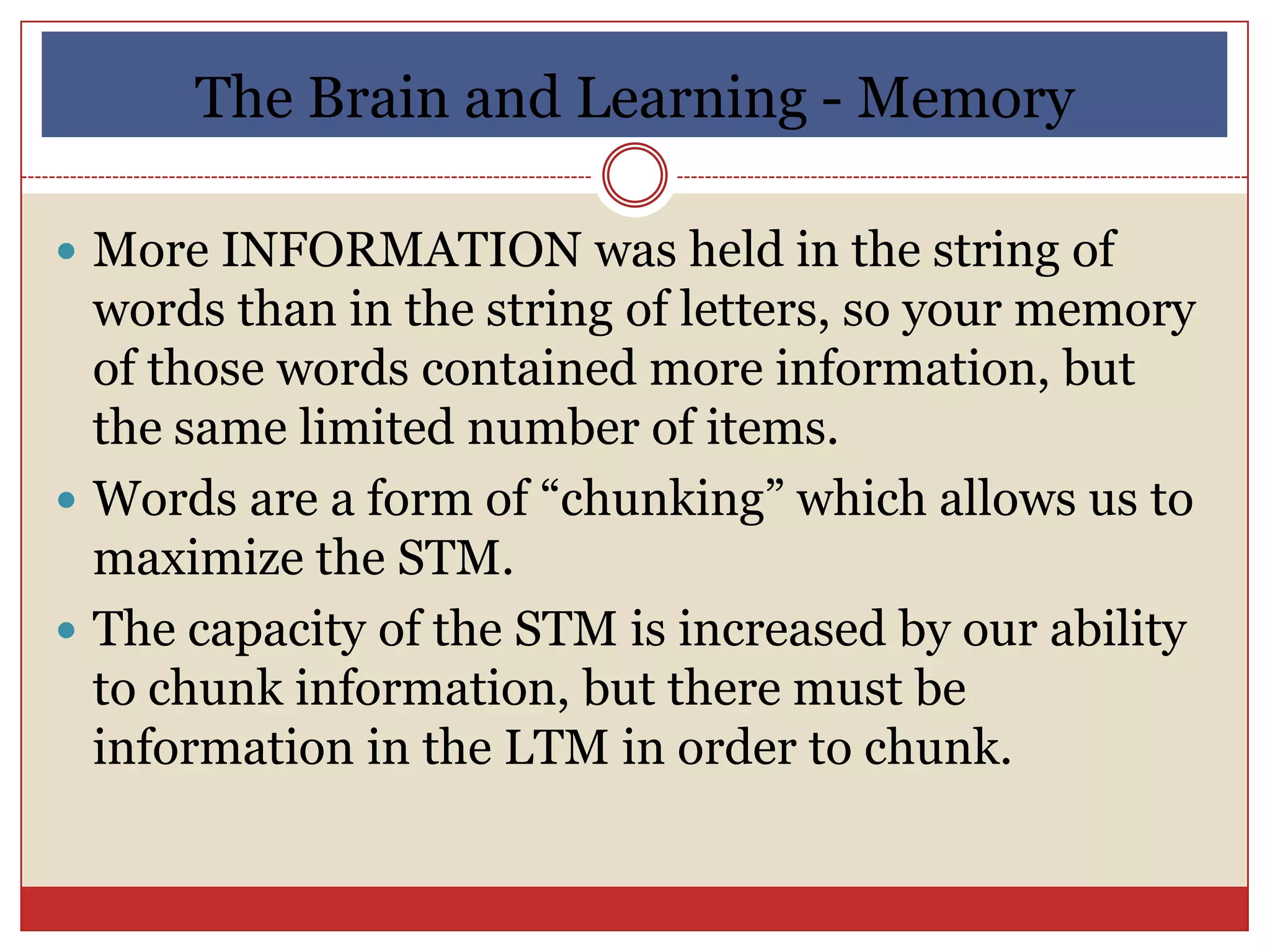 The Brain and Learning - Memory

 More INFORMATION was held in the string of
  words than in the string of letters, so your memory
  of those words contained more information, but
  the same limited number of items.
 Words are a form of “chunking” which allows us to
  maximize the STM.
 The capacity of the STM is increased by our ability
  to chunk information, but there must be
  information in the LTM in order to chunk.
 