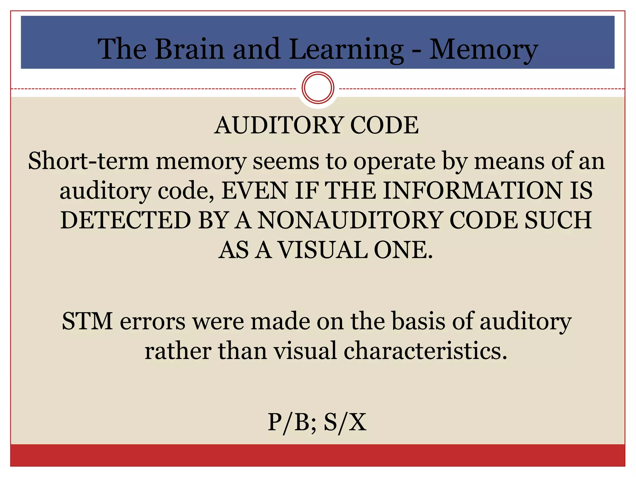 The Brain and Learning - Memory

                AUDITORY CODE
Short-term memory seems to operate by means of an
  auditory code, EVEN IF THE INFORMATION IS
  DETECTED BY A NONAUDITORY CODE SUCH
                 AS A VISUAL ONE.

  STM errors were made on the basis of auditory
        rather than visual characteristics.

                    P/B; S/X
 