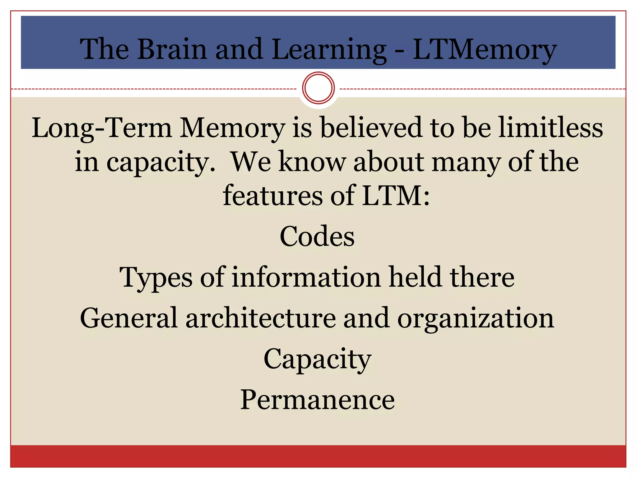 The Brain and Learning - LTMemory

Long-Term Memory is believed to be limitless
   in capacity. We know about many of the
               features of LTM:
                    Codes
       Types of information held there
    General architecture and organization
                   Capacity
                 Permanence
 
