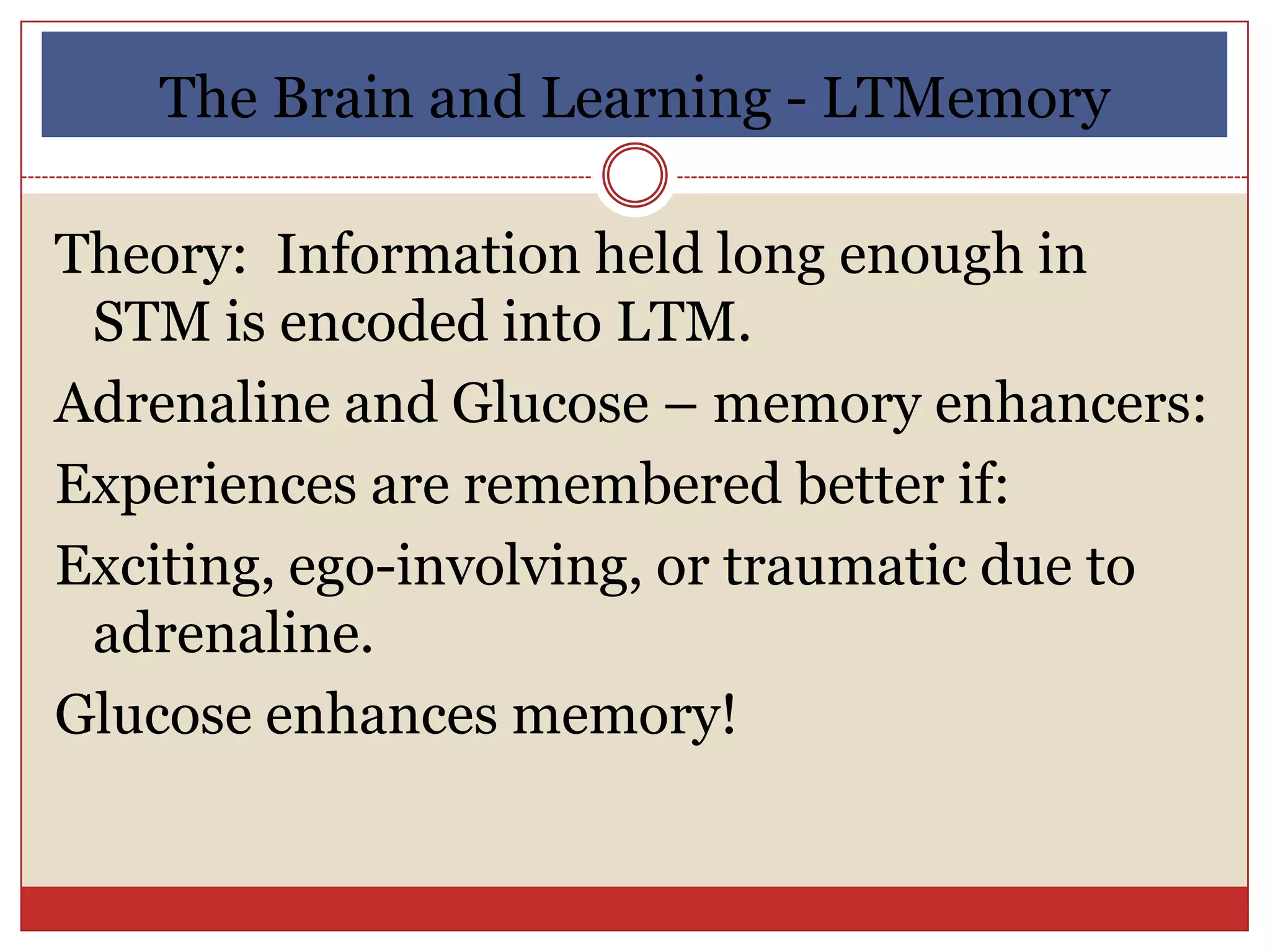 The Brain and Learning - LTMemory

Theory: Information held long enough in
 STM is encoded into LTM.
Adrenaline and Glucose – memory enhancers:
Experiences are remembered better if:
Exciting, ego-involving, or traumatic due to
 adrenaline.
Glucose enhances memory!
 