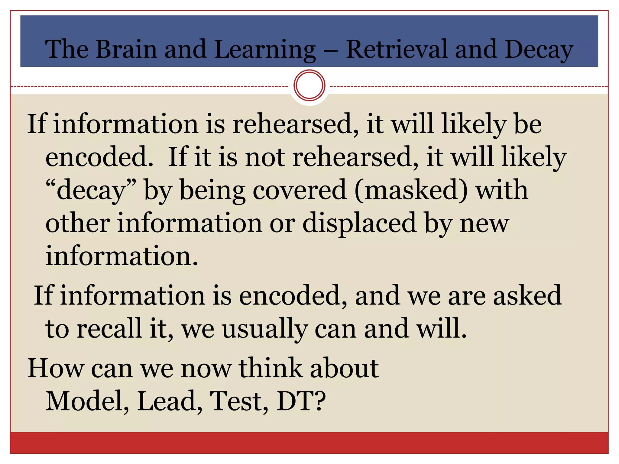 The Brain and Learning – Retrieval and Decay

If information is rehearsed, it will likely be
  encoded. If it is not rehearsed, it will likely
  “decay” by being covered (masked) with
  other information or displaced by new
  information.
 If information is encoded, and we are asked
  to recall it, we usually can and will.
How can we now think about
  Model, Lead, Test, DT?
 