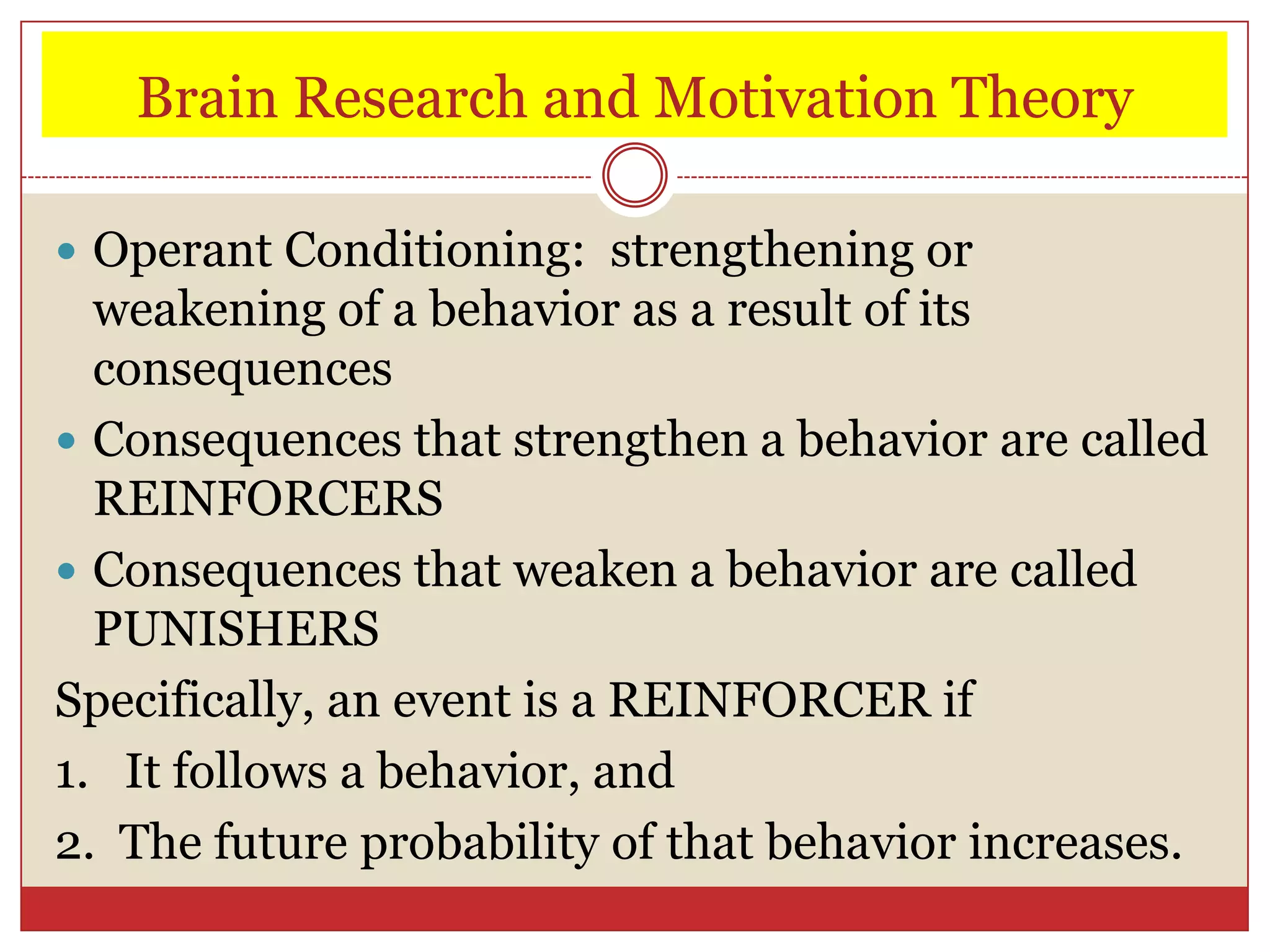 Brain Research and Motivation Theory

 Operant Conditioning: strengthening or
  weakening of a behavior as a result of its
  consequences
 Consequences that strengthen a behavior are called
  REINFORCERS
 Consequences that weaken a behavior are called
  PUNISHERS
Specifically, an event is a REINFORCER if
1. It follows a behavior, and
2. The future probability of that behavior increases.
 