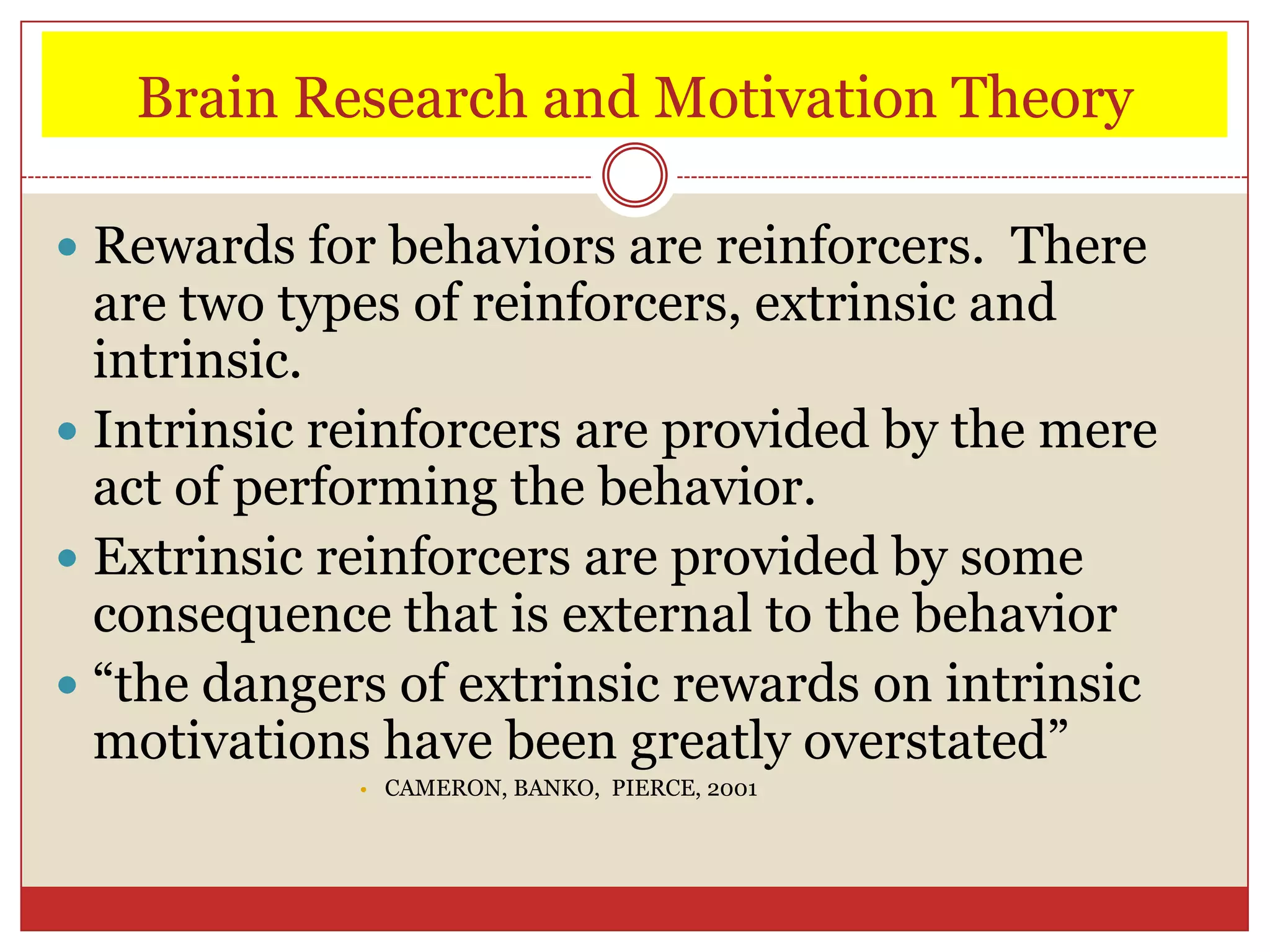 Brain Research and Motivation Theory

 Rewards for behaviors are reinforcers. There
  are two types of reinforcers, extrinsic and
  intrinsic.
 Intrinsic reinforcers are provided by the mere
  act of performing the behavior.
 Extrinsic reinforcers are provided by some
  consequence that is external to the behavior
 “the dangers of extrinsic rewards on intrinsic
  motivations have been greatly overstated”
             • CAMERON, BANKO, PIERCE, 2001
 