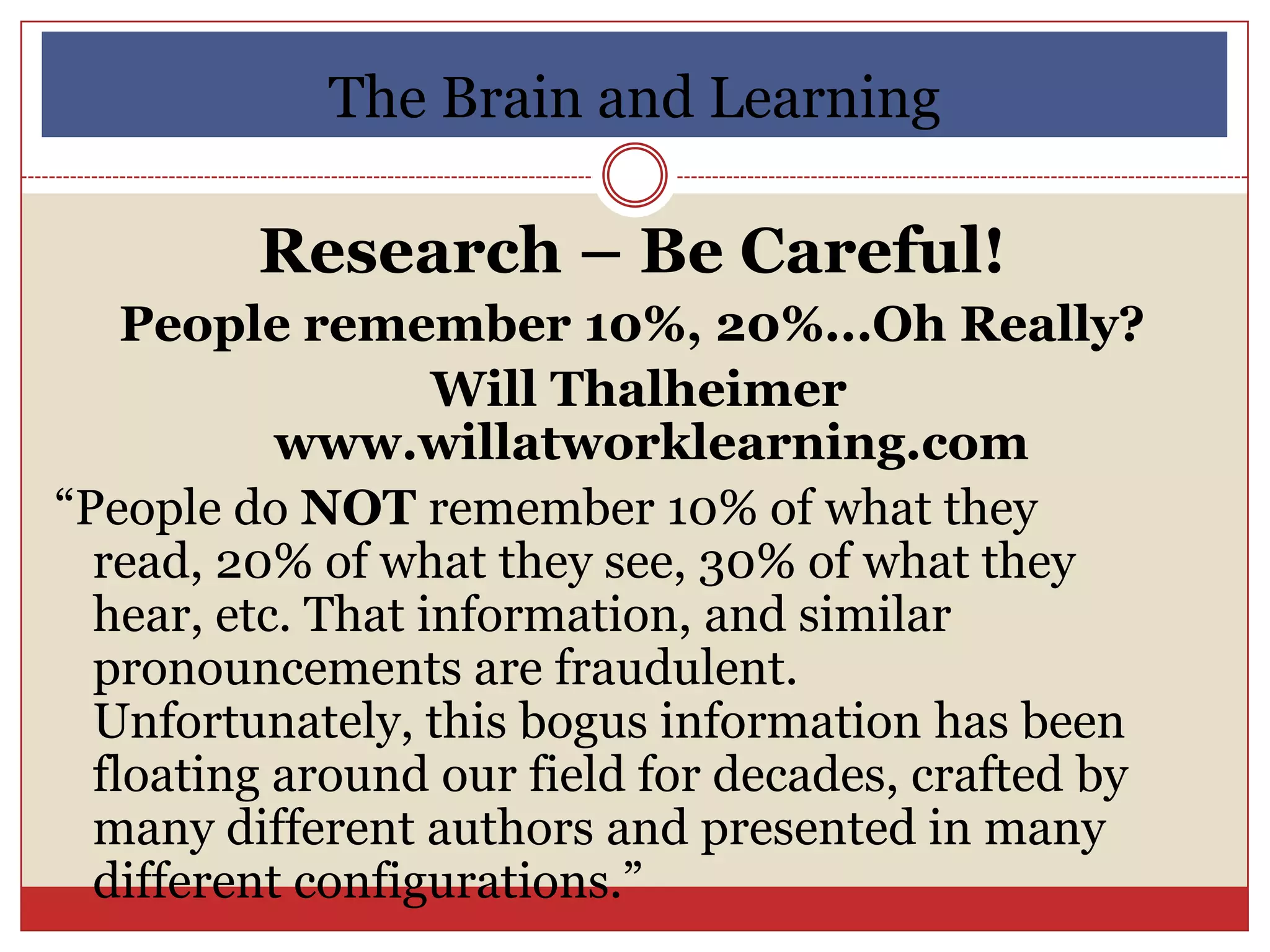 The Brain and Learning

         Research – Be Careful!
    People remember 10%, 20%...Oh Really?
                   Will Thalheimer
           www.willatworklearning.com
“People do NOT remember 10% of what they
  read, 20% of what they see, 30% of what they
  hear, etc. That information, and similar
  pronouncements are fraudulent.
  Unfortunately, this bogus information has been
  floating around our field for decades, crafted by
  many different authors and presented in many
  different configurations.”
 