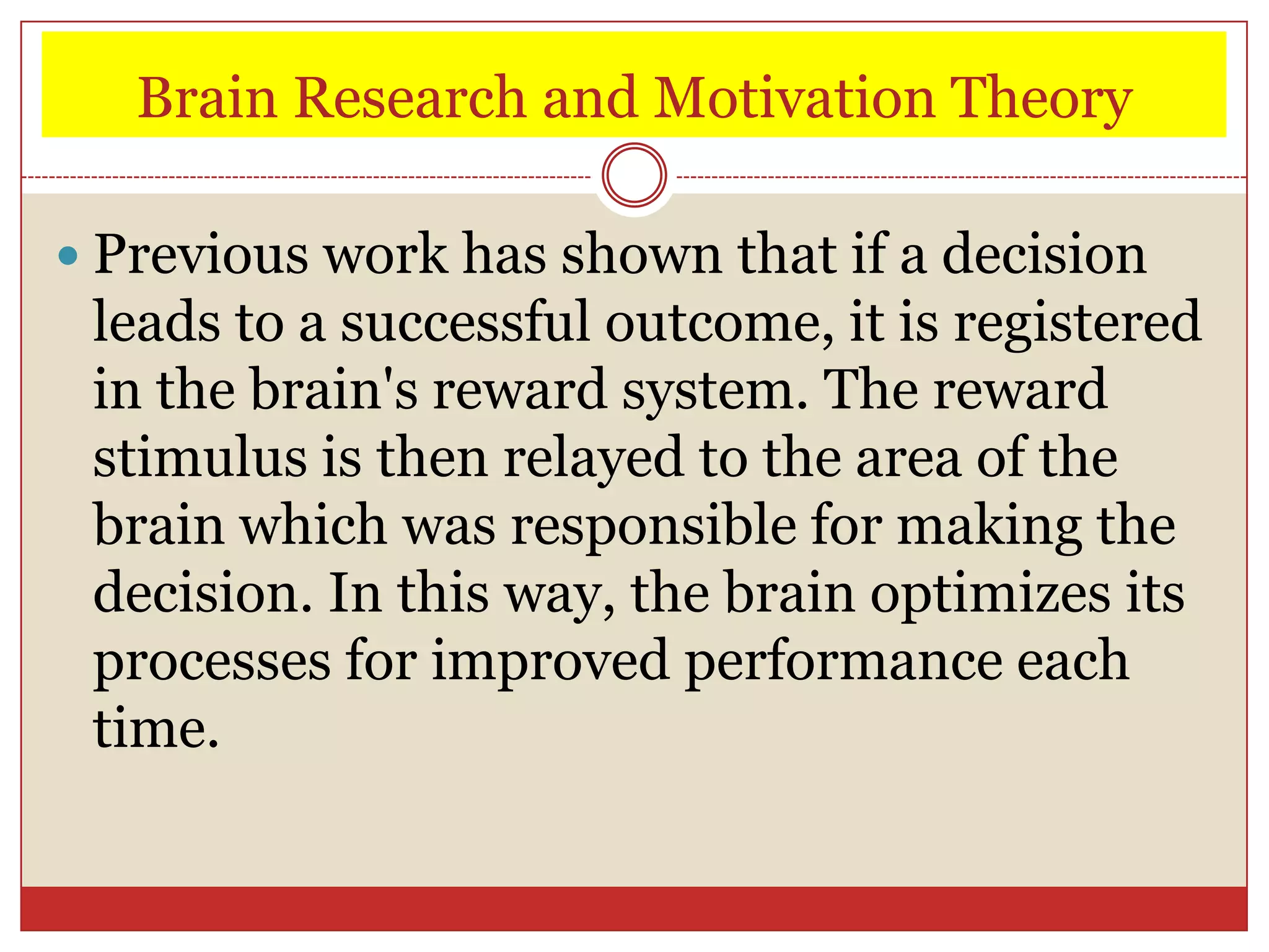 Brain Research and Motivation Theory

 Previous work has shown that if a decision
 leads to a successful outcome, it is registered
 in the brain's reward system. The reward
 stimulus is then relayed to the area of the
 brain which was responsible for making the
 decision. In this way, the brain optimizes its
 processes for improved performance each
 time.
 