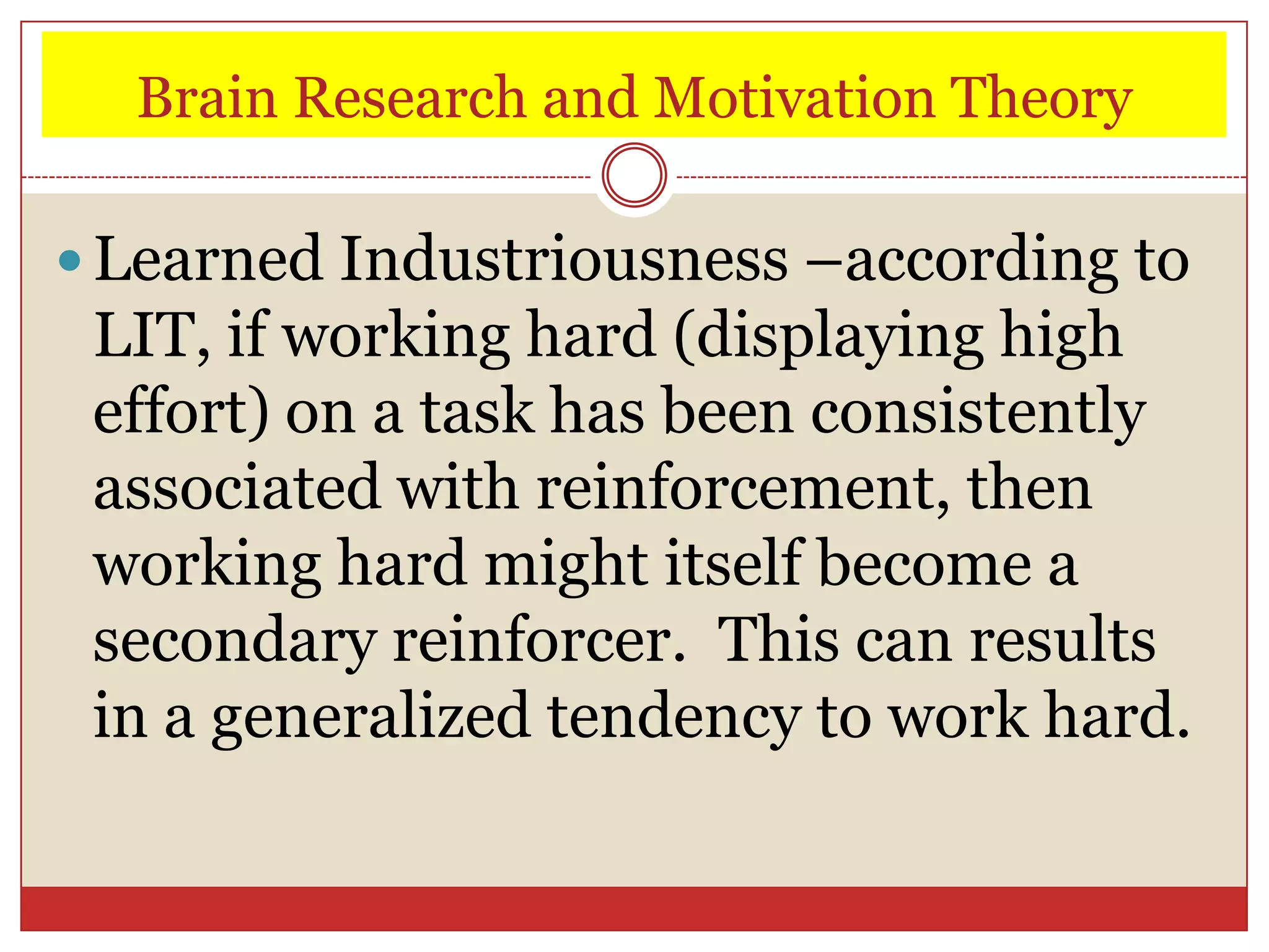 Brain Research and Motivation Theory

 Learned Industriousness –according to
 LIT, if working hard (displaying high
 effort) on a task has been consistently
 associated with reinforcement, then
 working hard might itself become a
 secondary reinforcer. This can results
 in a generalized tendency to work hard.
 