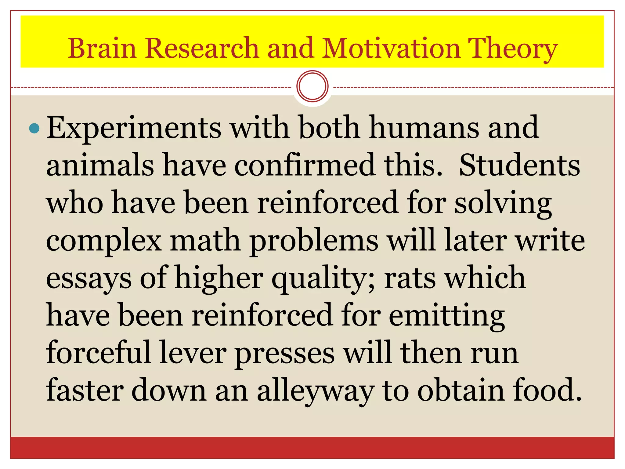 Brain Research and Motivation Theory

 Experiments with both humans and
 animals have confirmed this. Students
 who have been reinforced for solving
 complex math problems will later write
 essays of higher quality; rats which
 have been reinforced for emitting
 forceful lever presses will then run
 faster down an alleyway to obtain food.
 