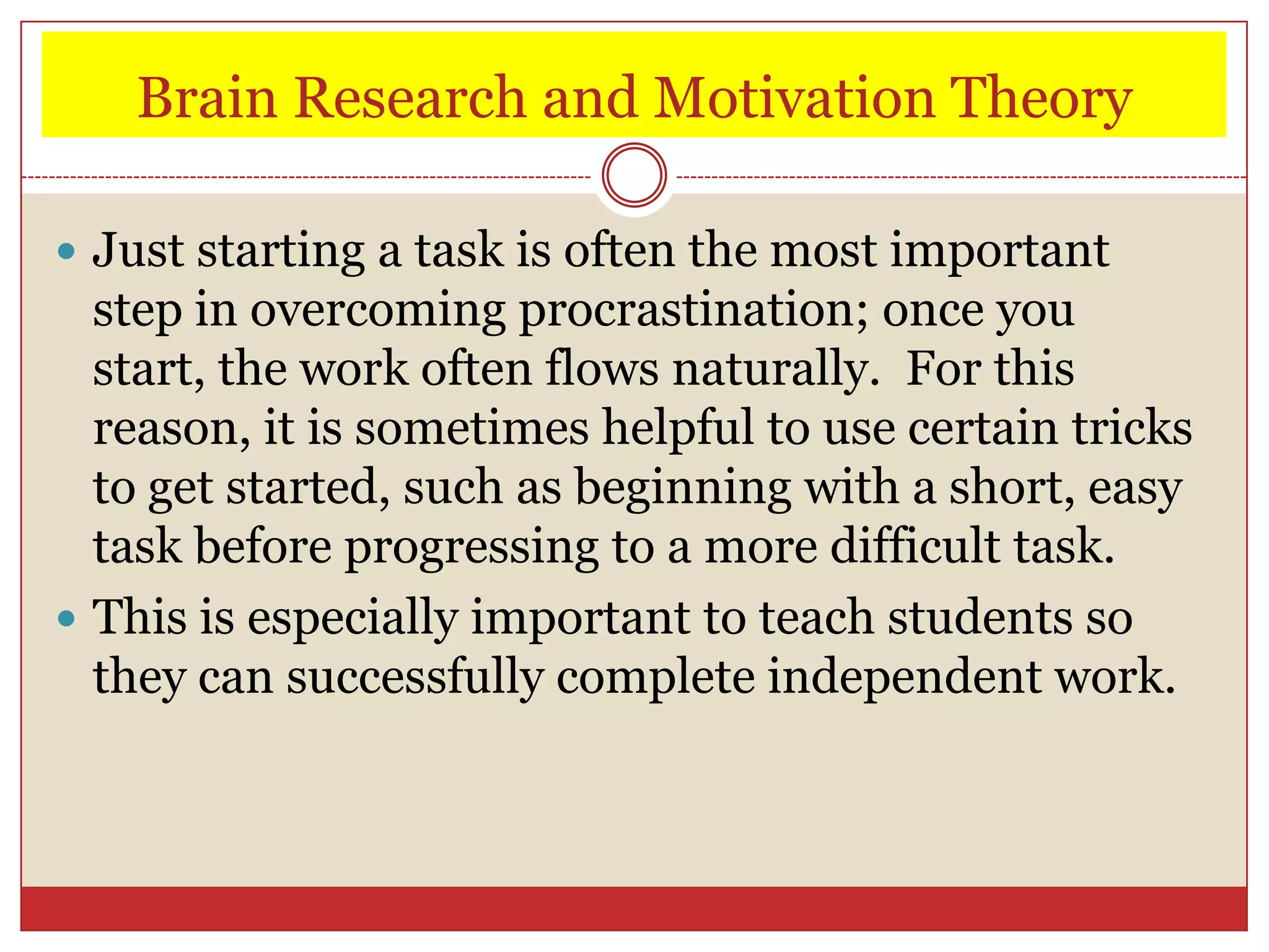 Brain Research and Motivation Theory

 Just starting a task is often the most important
  step in overcoming procrastination; once you
  start, the work often flows naturally. For this
  reason, it is sometimes helpful to use certain tricks
  to get started, such as beginning with a short, easy
  task before progressing to a more difficult task.
 This is especially important to teach students so
  they can successfully complete independent work.
 