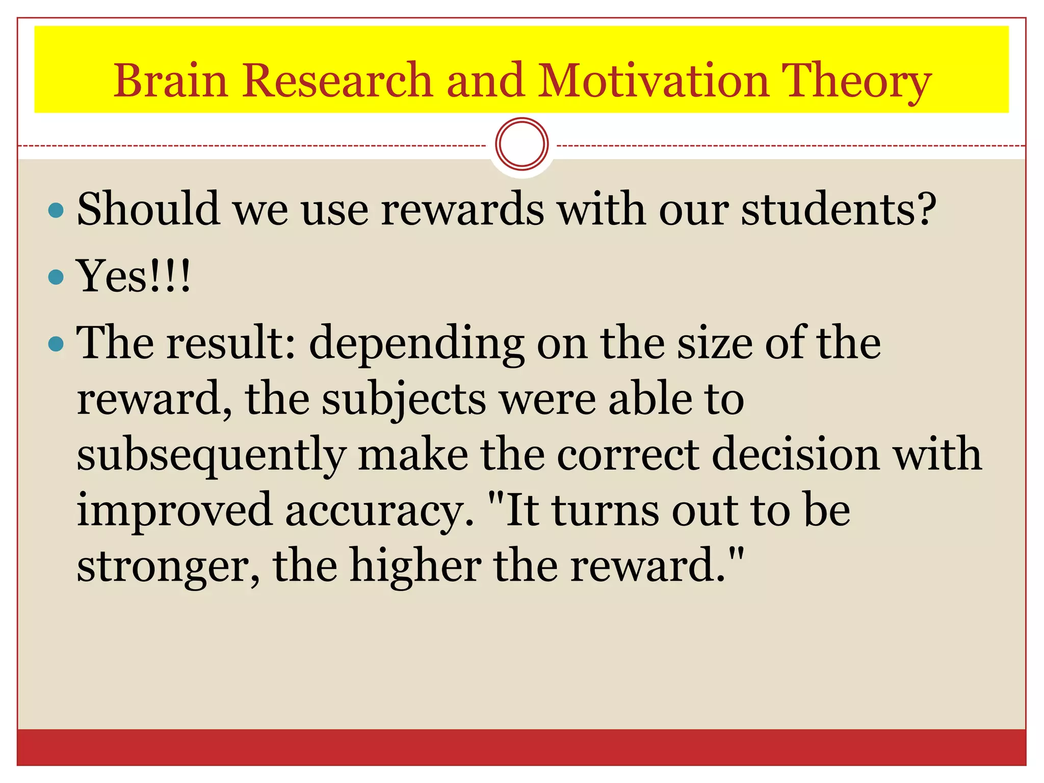 Brain Research and Motivation Theory

 Should we use rewards with our students?
 Yes!!!
 The result: depending on the size of the
 reward, the subjects were able to
 subsequently make the correct decision with
 improved accuracy. "It turns out to be
 stronger, the higher the reward."
 