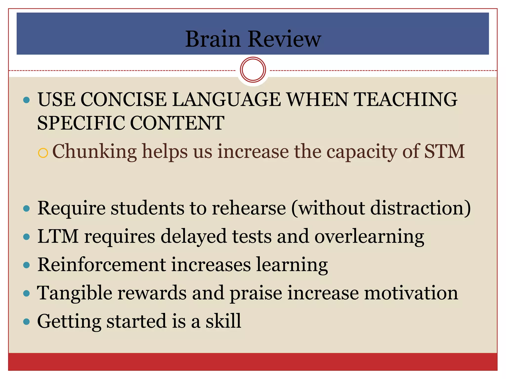 Brain Review

 USE CONCISE LANGUAGE WHEN TEACHING
 SPECIFIC CONTENT
  Chunking helps us increase the capacity of STM



 Require students to rehearse (without distraction)
 LTM requires delayed tests and overlearning
 Reinforcement increases learning
 Tangible rewards and praise increase motivation
 Getting started is a skill
 