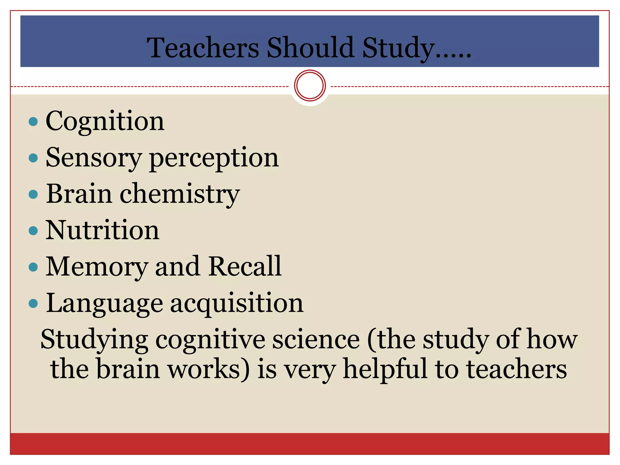 Teachers Should Study…..

 Cognition
 Sensory perception
 Brain chemistry
 Nutrition
 Memory and Recall
 Language acquisition
 Studying cognitive science (the study of how
  the brain works) is very helpful to teachers
 