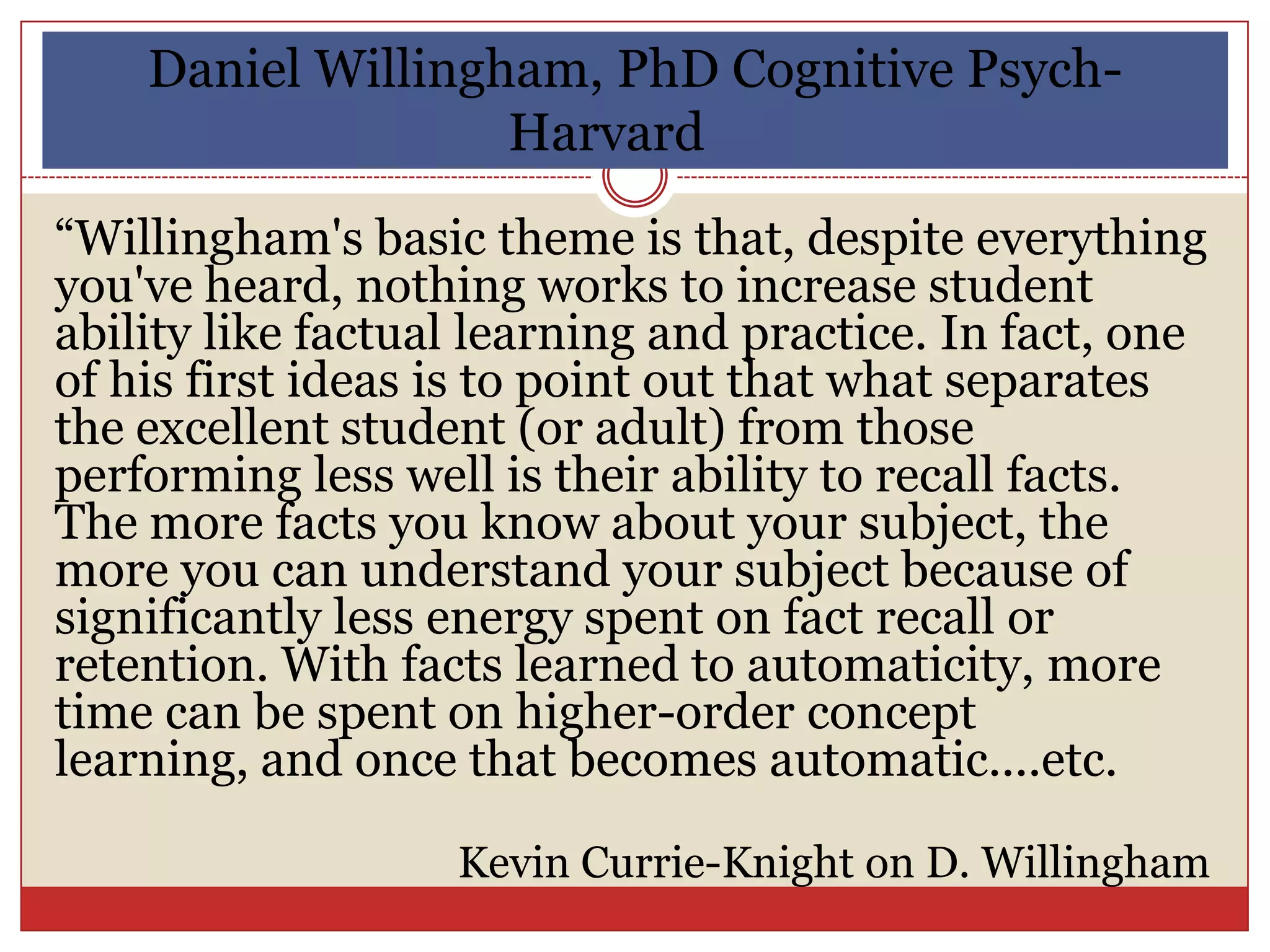 Daniel Willingham, PhD Cognitive Psych-
                   Harvard
“Willingham's basic theme is that, despite everything
you've heard, nothing works to increase student
ability like factual learning and practice. In fact, one
of his first ideas is to point out that what separates
the excellent student (or adult) from those
performing less well is their ability to recall facts.
The more facts you know about your subject, the
more you can understand your subject because of
significantly less energy spent on fact recall or
retention. With facts learned to automaticity, more
time can be spent on higher-order concept
learning, and once that becomes automatic....etc.

                   Kevin Currie-Knight on D. Willingham
 