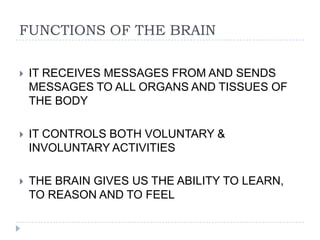 FUNCTIONS OF THE BRAINIT RECEIVES MESSAGES FROM AND SENDS MESSAGES TO ALL ORGANS AND TISSUES OF THE BODYIT CONTROLS BOTH VOLUNTARY & INVOLUNTARY ACTIVITIESTHE BRAIN GIVES US THE ABILITY TO LEARN, TO REASON AND TO FEEL