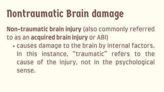 Non-traumaticbraininjury(alsocommonlyreferred
toasanacquiredbraininjuryorABI)
causesdamagetothebrainbyinternalfactors.
In this instance, “traumatic” refers to the
cause of the injury, not in the psychological
sense.
Nontraumatic Brain damage
 