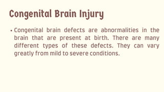 Congenital brain defects are abnormalities in the
brain that are present at birth. There are many
different types of these defects. They can vary
greatlyfrommildtosevereconditions.
Congenital Brain Injury
 