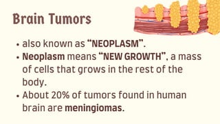 alsoknownas“NEOPLASM”.
Neoplasmmeans“NEWGROWTH”,amass
ofcellsthatgrowsintherestofthe
body.
About20%oftumorsfoundinhuman
brainaremeningiomas.
Brain Tumors
 