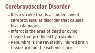 Itisastrokethatisasudden-onset
cerebrovasculardisorderthatcauses
braindamage.
Infarctistheareaofdeadordying
tissuethatproducedbyastroke.
Penumbraisthereversiblyinjuredbrain
tissuearoundtheischemiccore.
Cerebrovascular Disorder
 
