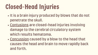 Itisabraininjuryproducedbyblowsthatdonot
penetratetheskull.
Contusionsareclosed-headinjuriesinvolving
damagetothecerebralcirculatorysystem
whichresultshematoma.
Concussioncausedbyablowtotheheadthat
causestheheadandbraintomoverapidlyback
andforth.
Closed-Head Injuries
 