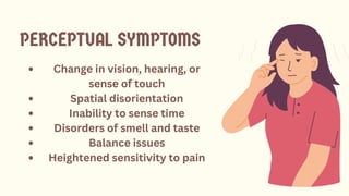 Change in vision, hearing, or
sense of touch
Spatial disorientation
Inability to sense time
Disorders of smell and taste
Balance issues
Heightened sensitivity to pain
PERCEPTUAL SYMPTOMS
 