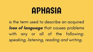 APHASIA
is the term used to describe an acquired
loss of language that causes problems
with any or all of the following:
speaking, listening, reading and writing.
 