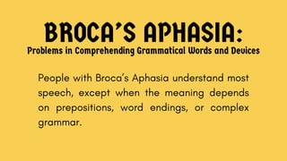BROCA’S APHASIA:
Problems in Comprehending Grammatical Words and Devices
People with Broca’s Aphasia understand most
speech, except when the meaning depends
on prepositions, word endings, or complex
grammar.
 