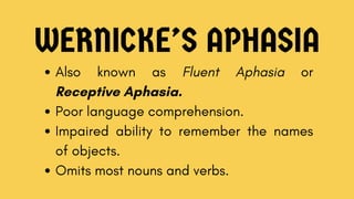 WERNICKE’S APHASIA
Also known as Fluent Aphasia or
Receptive Aphasia.
Poor language comprehension.
Impaired ability to remember the names
of objects.
Omits most nouns and verbs.
 