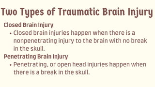 ClosedBrainInjury
Closedbraininjurieshappenwhenthereisa
nonpenetratinginjurytothebrainwithnobreak
intheskull.
PenetratingBrainInjury
Penetrating,oropenheadinjurieshappenwhen
thereisabreakintheskull.
Two Types of Traumatic Brain Injury
 