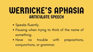 WERNICKE’S APHASIA
ARTICULATE SPEECH
Speaks fluently.
Pausing when trying to think of the name of
something.
Have no trouble with prepositions,
conjunctions, or grammar.
 