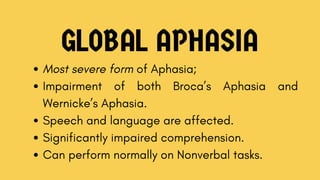 GLOBAL APHASIA
Most severe form of Aphasia;
Impairment of both Broca’s Aphasia and
Wernicke’s Aphasia.
Speech and language are affected.
Significantly impaired comprehension.
Can perform normally on Nonverbal tasks.
 