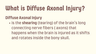 DiffuseAxonalInjury
istheshearing(tearing)ofthebrain’slong
connectingnervefibers(axons)that
happenswhenthebrainisinjuredasitshifts
androtatesinsidethebonyskull.
What is Diffuse Axonal Injury?
 