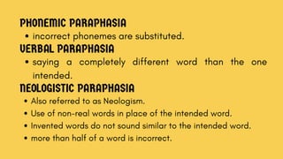 PHONEMIC PARAPHASIA
incorrect phonemes are substituted.
VERBAL PARAPHASIA
saying a completely different word than the one
intended.
NEOLOGISTIC PARAPHASIA
Also referred to as Neologism.
Use of non-real words in place of the intended word.
Invented words do not sound similar to the intended word.
more than half of a word is incorrect.
 