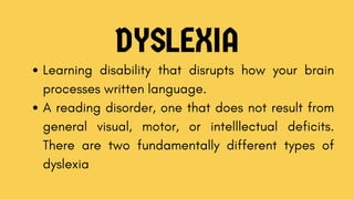 DYSLEXIA
Learning disability that disrupts how your brain
processes written language.
A reading disorder, one that does not result from
general visual, motor, or intelllectual deficits.
There are two fundamentally different types of
dyslexia
 