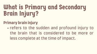 What is Primary and Secondary
Brain Injury?
Primarybraininjury
refers to the sudden and profound injury to
the brain that is considered to be more or
lesscompleteatthetimeofimpact.
 