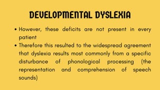 DEVELOPMENTAL DYSLEXIA
However, these deficits are not present in every
patient
Therefore this resulted to the widespread agreement
that dyslexia results most commonly from a specific
disturbance of phonological processing (the
representation and comprehension of speech
sounds)
 