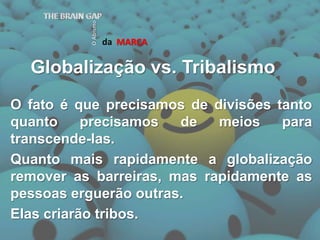 Globalização vs. TribalismodaMARCATHE BRAIN GAPO AbismoO fato é que precisamos de divisões tanto quanto precisamos de meios para transcende-las.Quanto mais rapidamente a globalização remover as barreiras, mas rapidamente as pessoas erguerão outras.Elas criarão tribos.