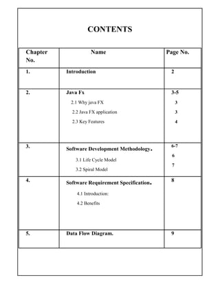 CONTENTS
Chapter
No.
Name Page No.
1. Introduction 2
2. Java Fx
2.1 Why java FX
2.2 Java FX application
2.3 Key Features
3-5
3
3
4
3. Software Development Methodology.
3.1 Life Cycle Model
3.2 Spiral Model
6-7
6
7
4. Software Requirement Specification.
4.1 Introduction:
4.2 Benefits
8
5. Data Flow Diagram. 9
 