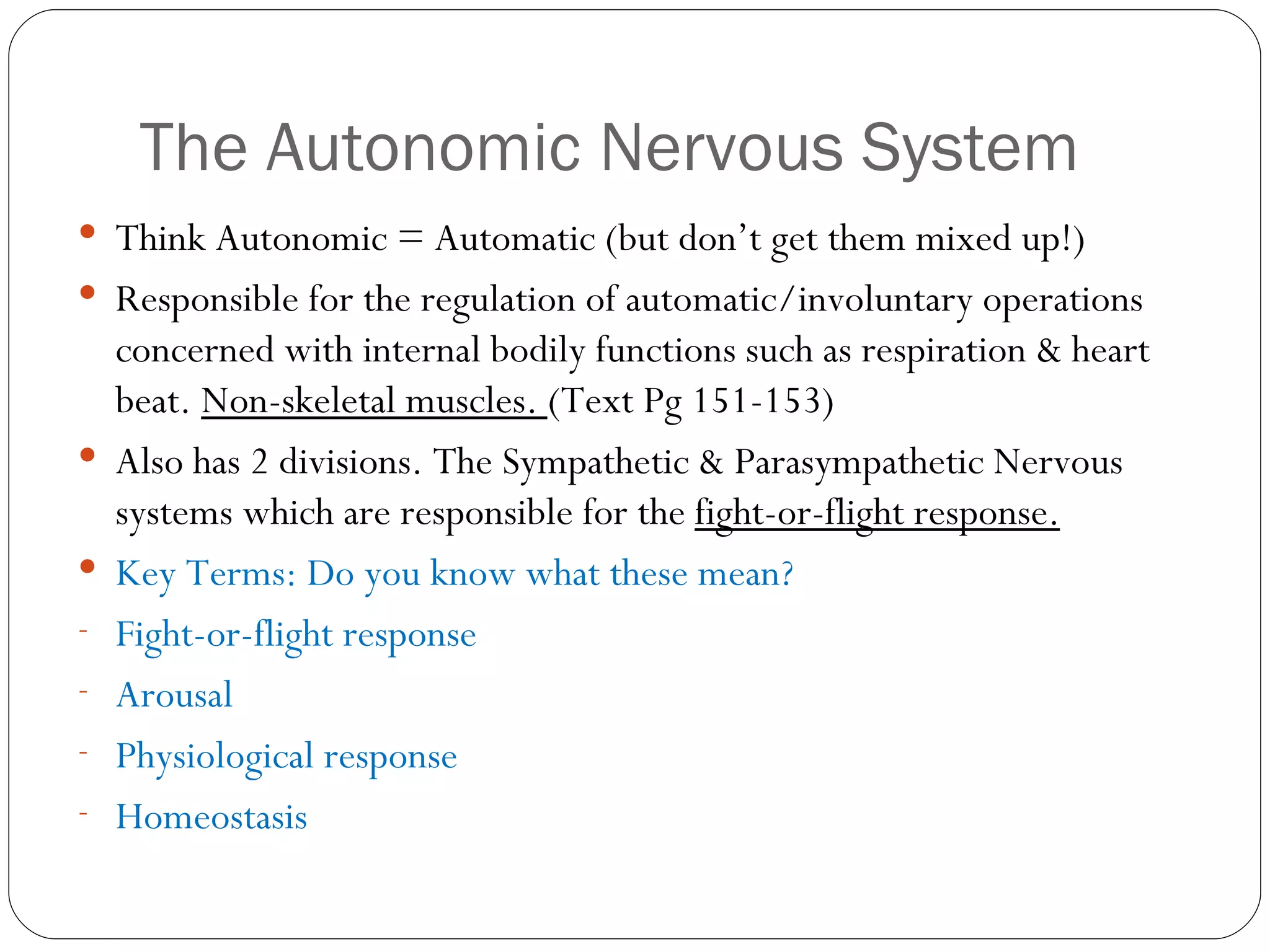 The Autonomic Nervous System Think Autonomic = Automatic (but don’t get them mixed up!) Responsible for the regulation of automatic/involuntary operations concerned with internal bodily functions such as respiration & heart beat.  Non-skeletal muscles.  (Text Pg 151-153) Also has 2 divisions. The Sympathetic & Parasympathetic Nervous systems which are responsible for the  fight-or-flight response. Key Terms: Do you know what these mean? Fight-or-flight response Arousal Physiological response Homeostasis 