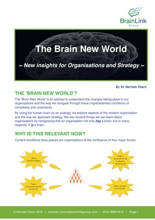 THE ‘BRAIN NEW WORLD’?
The ‘Brain New World’ is an attempt to understand the changes taking place in our
organisations and the way we navigate through these unprecedented conditions of
complexity and uncertainty.
By using the human brain as an analogy, we explore aspects of the modern organisation
and the way we approach strategy. We see several things we can learn about
organisations by recognising that an organisation not only has a brain, but in many
respects, it is a brain.
WHY IS THIS RELEVANT NOW?
Current conditions have placed our organisations at the conﬂuence of four major forces:
© Norman Chorn 2016 • norman.chorn@brainlinkgroup.com • (612) 9999 5412 • Page 1
The Brain New World
~ New insights for Organisations and Strategy ~
By Dr Norman Chorn
 
