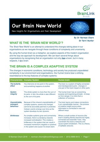 WHAT IS THE ‘BRAIN NEW WORLD’?
The ‘Brain New World’ is an attempt to understand the changes taking place in our
organisations as we navigate through these conditions of complexity and uncertainty.
By using the human brain as a metaphor, we explore aspects of the modern organisation
and the way we approach its development. We can learn several things about
organisations by recognising that an organisation not only has a brain, but in many
respects, it is a brain.
THE BRAIN IS A COMPLEX ADAPTIVE SYSTEM
The changes in economic conditions, technology and society has produced unparalleled
complexity in our environment and organisations. Our human brains bear a striking
resemblance to the key features of complex systems:
Characteristic Complex System Human brain
The butterﬂy
effect
You intervene at one point in the system,
and something happens at another
The brain is a system of highly connected
and interdependent parts - changes in
one part of the brain impact on other parts
System
integrity
The whole system is more than the sum of
its parts. In fact, the whole is also different
to the sum of its parts
The human brain has an overarching
purpose and organising principle - to keep
us from danger. It is more than a
collection of functions
Unpredictable,
emergent
behaviour
Because of the inherent unpredictability of
complex systems, events and changes
cannot be accurately planned or predicted.
Instead, events emerge over time as the
system develops its own dynamic
The brain learns and makes connections
in an unpredictable manner - the process
of creative insight occurs when
information is connected in new and
different ways
Brittleness As complex systems grow and connectivity
increases, there is a tendency towards
increased centralisation. This creates a
brittleness in the system that can result in
increased momentum (negative or positive)
in the system and cause it to break down.
Where a small number of neurons (the
brain’s building blocks) become too highly
connected and resemble ‘hubs’, they
overwhelm the brain’s networks and
cause system breakdown. This is a theory
of epileptic seizures.
© Norman Chorn 2016 • norman.chorn@brainlinkgroup.com • (612) 9999 5412 • Page 1
By Dr Norman Chorn

Dr Terri Hunter

Our Brain New World

New insights for Organisations and their Development
 