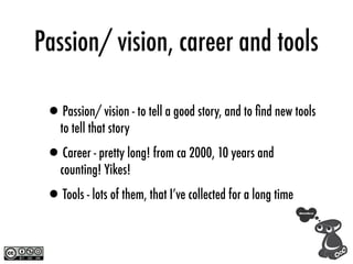 Passion/ vision, career and tools

 •Passion/ vision - to tell a good story, and to ﬁnd new tools
    to tell that story

 •Career - pretty long! from ca 2000, 10 years and
    counting! Yikes!

 •Tools - lots of them, that I’ve collected for a long time
 