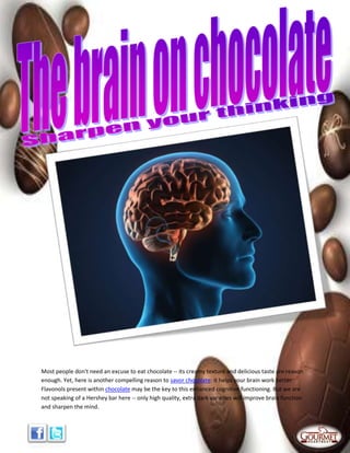Most people don't need an excuse to eat chocolate -- its creamy texture and delicious taste are reason
enough. Yet, here is another compelling reason to savor chocolate: it helps your brain work better.
Flavonols present within chocolate may be the key to this enhanced cognitive functioning. But we are
not speaking of a Hershey bar here -- only high quality, extra dark varieties will improve brain function
and sharpen the mind.
 