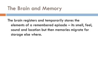 The Brain and Memory The brain registers and temporarily stores the elements of a remembered episode C its smell, feel, sound and location but then memories migrate for storage else where. 