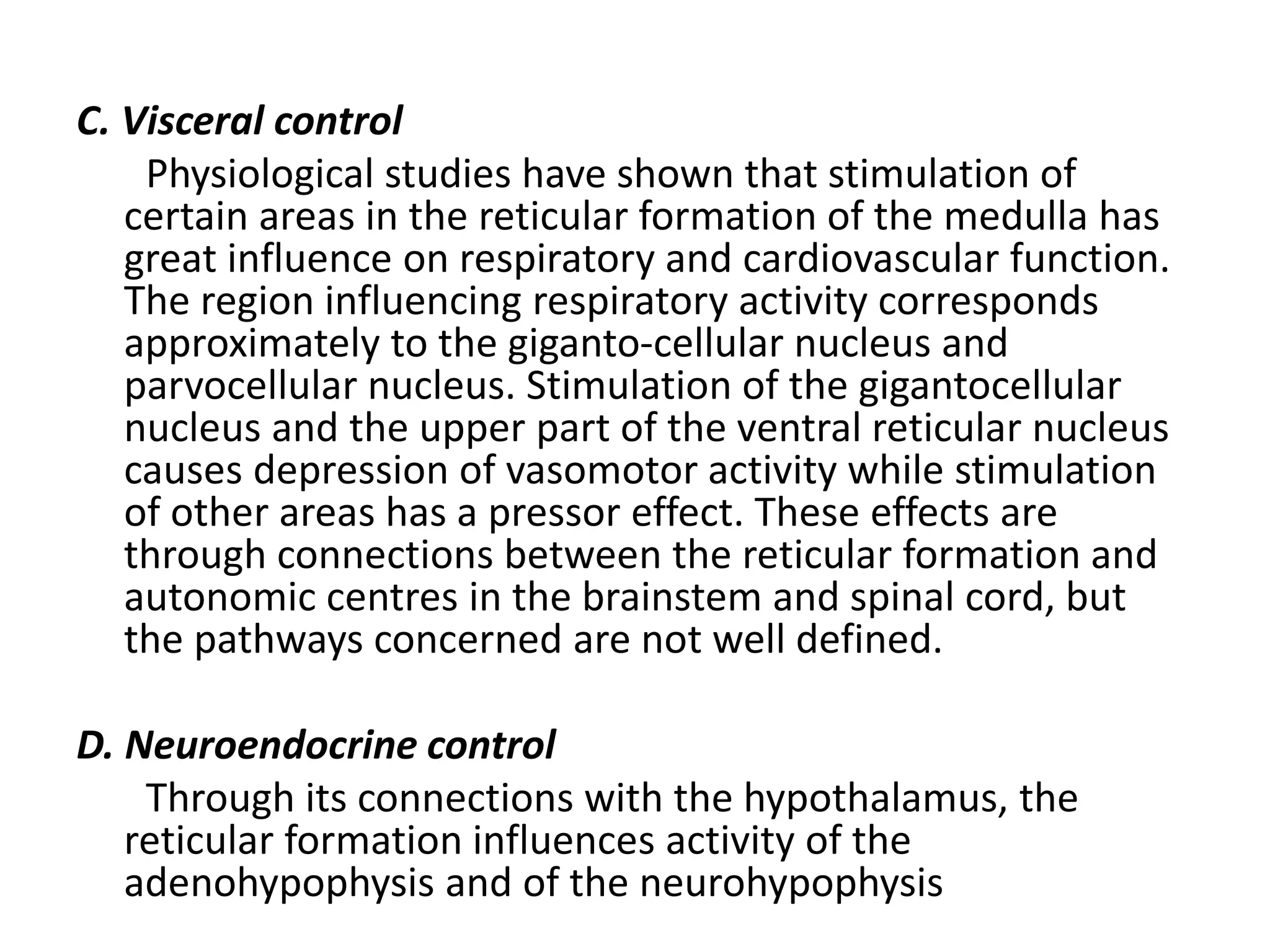 C. Visceral control
Physiological studies have shown that stimulation of
certain areas in the reticular formation of the medulla has
great influence on respiratory and cardiovascular function.
The region influencing respiratory activity corresponds
approximately to the giganto-cellular nucleus and
parvocellular nucleus. Stimulation of the gigantocellular
nucleus and the upper part of the ventral reticular nucleus
causes depression of vasomotor activity while stimulation
of other areas has a pressor effect. These effects are
through connections between the reticular formation and
autonomic centres in the brainstem and spinal cord, but
the pathways concerned are not well defined.
D. Neuroendocrine control
Through its connections with the hypothalamus, the
reticular formation influences activity of the
adenohypophysis and of the neurohypophysis
 