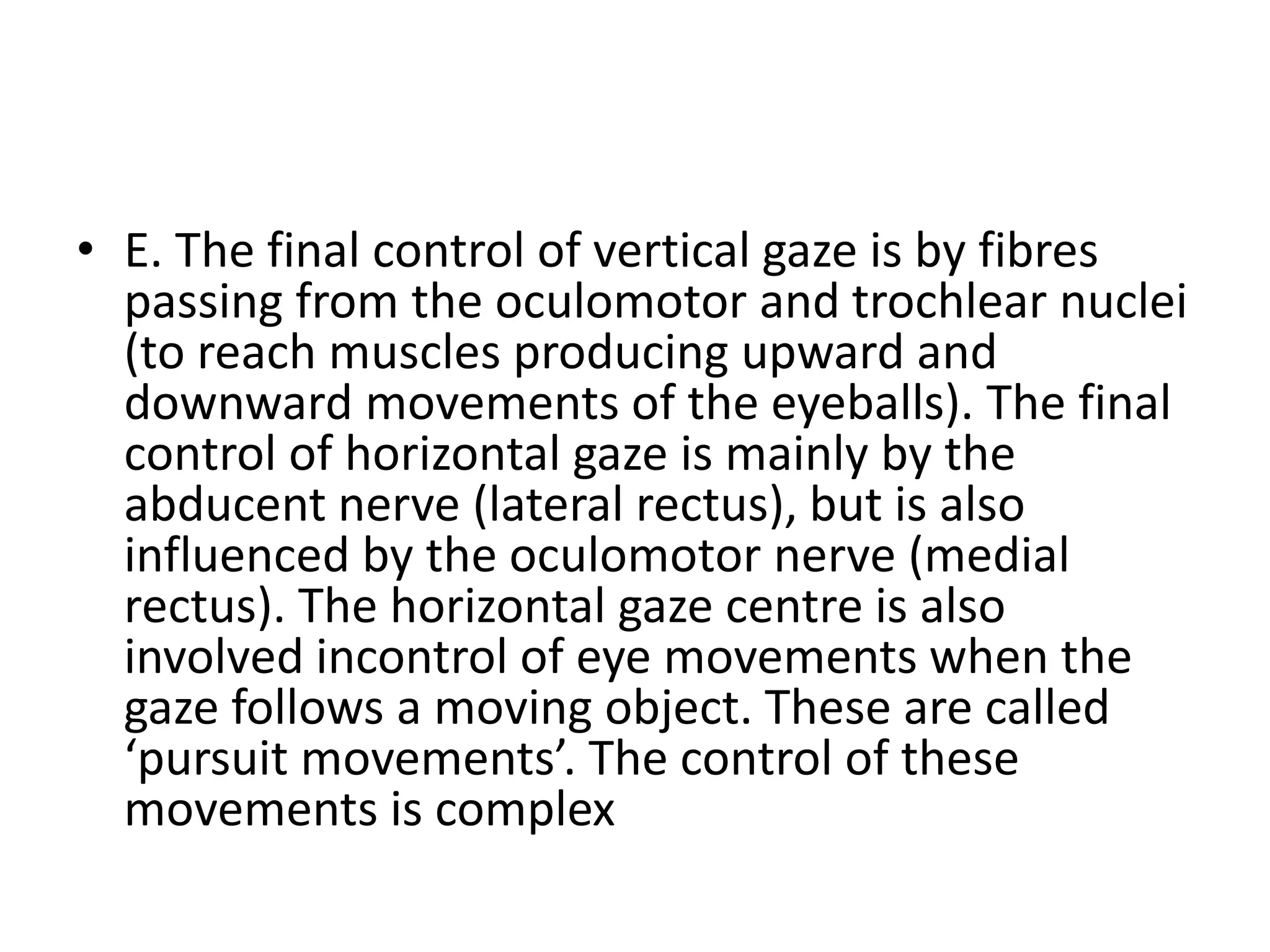 • E. The final control of vertical gaze is by fibres
passing from the oculomotor and trochlear nuclei
(to reach muscles producing upward and
downward movements of the eyeballs). The final
control of horizontal gaze is mainly by the
abducent nerve (lateral rectus), but is also
influenced by the oculomotor nerve (medial
rectus). The horizontal gaze centre is also
involved incontrol of eye movements when the
gaze follows a moving object. These are called
‘pursuit movements’. The control of these
movements is complex
 