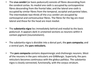• The crus cerebri (or basis pedunculi) consists of fibres descending from
the cerebral cortex. Its medial one sixth is occupied by corticopontine
fibres descending from the frontal lobe; and the lateral one-sixth is
occupied by similar fibres from the temporal, occipital and parietal lobes.
The intermediate two-thirds of the crus cerebri are occupied by
corticospinal and corticonuclear fibres. The fibres for the leg are most
lateral and those for the head are most medial.
• The substantia nigra lies immediately behind and medial to the basis
pedunculi. It appears dark in unstained sections as neurons within it
contain pigment (neuromelanin).
• The substantia nigra is divisible into a dorsal part, the pars compacta; and
a ventral part, the pars reticularis.
• The pars compacta contains dopaminergic and cholinergic neurons. Most
of the neurons in the pars reticularis are GABAergic. Superiorly, the pars
reticularis becomes continuous with the globus pallidus. The substantia
nigra is closely connected, functionally, with the corpus striatum.
 