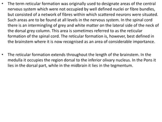 • The term reticular formation was originally used to designate areas of the central
nervous system which were not occupied by well defined nuclei or fibre bundles,
but consisted of a network of fibres within which scattered neurons were situated.
Such areas are to be found at all levels in the nervous system. In the spinal cord
there is an intermingling of grey and white matter on the lateral side of the neck of
the dorsal grey column. This area is sometimes referred to as the reticular
formation of the spinal cord. The reticular formation is, however, best defined in
the brainstem where it is now recognised as an area of considerable importance.
• The reticular formation extends throughout the length of the brainstem. In the
medulla it occupies the region dorsal to the inferior olivary nucleus. In the Pons it
lies in the dorsal part, while in the midbrain it lies in the tegmentum.
 