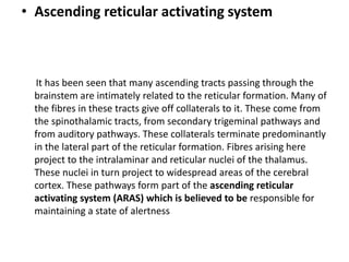 • Ascending reticular activating system
It has been seen that many ascending tracts passing through the
brainstem are intimately related to the reticular formation. Many of
the fibres in these tracts give off collaterals to it. These come from
the spinothalamic tracts, from secondary trigeminal pathways and
from auditory pathways. These collaterals terminate predominantly
in the lateral part of the reticular formation. Fibres arising here
project to the intralaminar and reticular nuclei of the thalamus.
These nuclei in turn project to widespread areas of the cerebral
cortex. These pathways form part of the ascending reticular
activating system (ARAS) which is believed to be responsible for
maintaining a state of alertness
 