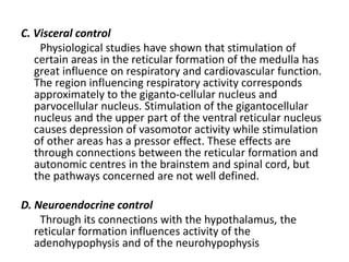 C. Visceral control
Physiological studies have shown that stimulation of
certain areas in the reticular formation of the medulla has
great influence on respiratory and cardiovascular function.
The region influencing respiratory activity corresponds
approximately to the giganto-cellular nucleus and
parvocellular nucleus. Stimulation of the gigantocellular
nucleus and the upper part of the ventral reticular nucleus
causes depression of vasomotor activity while stimulation
of other areas has a pressor effect. These effects are
through connections between the reticular formation and
autonomic centres in the brainstem and spinal cord, but
the pathways concerned are not well defined.
D. Neuroendocrine control
Through its connections with the hypothalamus, the
reticular formation influences activity of the
adenohypophysis and of the neurohypophysis
 