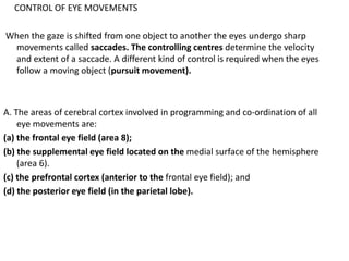 CONTROL OF EYE MOVEMENTS
When the gaze is shifted from one object to another the eyes undergo sharp
movements called saccades. The controlling centres determine the velocity
and extent of a saccade. A different kind of control is required when the eyes
follow a moving object (pursuit movement).
A. The areas of cerebral cortex involved in programming and co-ordination of all
eye movements are:
(a) the frontal eye field (area 8);
(b) the supplemental eye field located on the medial surface of the hemisphere
(area 6).
(c) the prefrontal cortex (anterior to the frontal eye field); and
(d) the posterior eye field (in the parietal lobe).
 