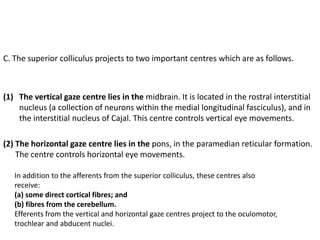 C. The superior colliculus projects to two important centres which are as follows.
(1) The vertical gaze centre lies in the midbrain. It is located in the rostral interstitial
nucleus (a collection of neurons within the medial longitudinal fasciculus), and in
the interstitial nucleus of Cajal. This centre controls vertical eye movements.
(2) The horizontal gaze centre lies in the pons, in the paramedian reticular formation.
The centre controls horizontal eye movements.
In addition to the afferents from the superior colliculus, these centres also
receive:
(a) some direct cortical fibres; and
(b) fibres from the cerebellum.
Efferents from the vertical and horizontal gaze centres project to the oculomotor,
trochlear and abducent nuclei.
 
